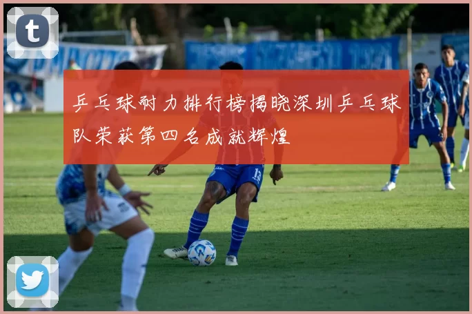 乒乓球耐力排行榜揭晓深圳乒乓球队荣获第四名成就辉煌