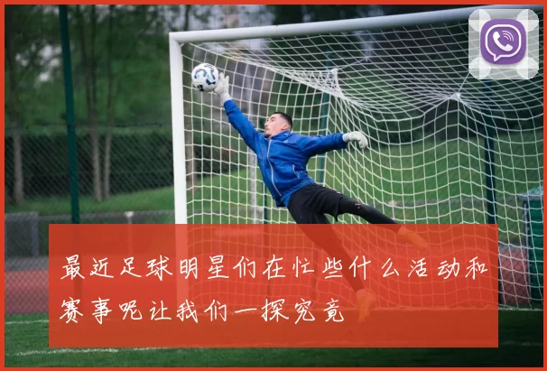 最近足球明星们在忙些什么活动和赛事呢让我们一探究竟