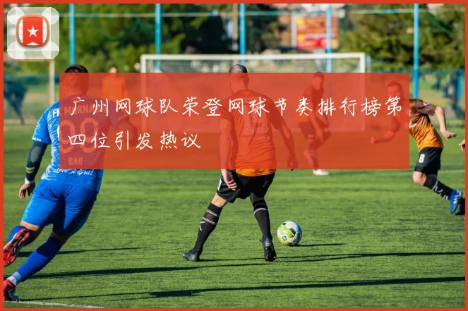 广州网球队荣登网球节奏排行榜第四位引发热议
