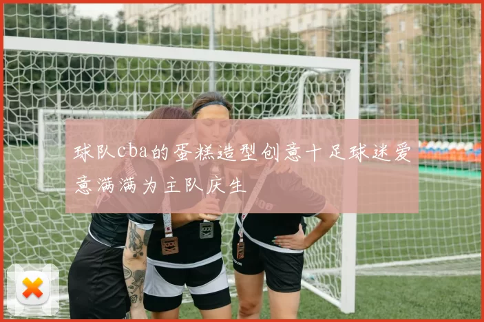 球队cba的蛋糕造型创意十足球迷爱意满满为主队庆生