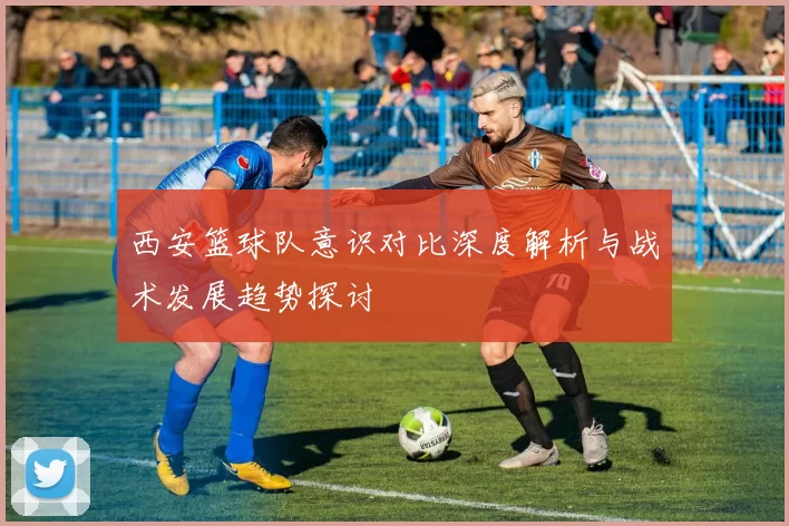 西安篮球队意识对比深度解析与战术发展趋势探讨