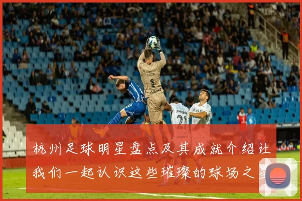 杭州足球明星盘点及其成就介绍让我们一起认识这些璀璨的球场之星