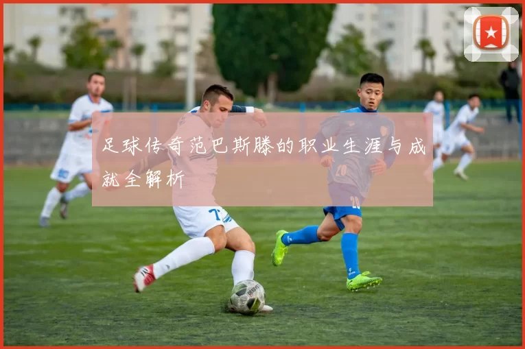 足球传奇范巴斯滕的职业生涯与成就全解析
