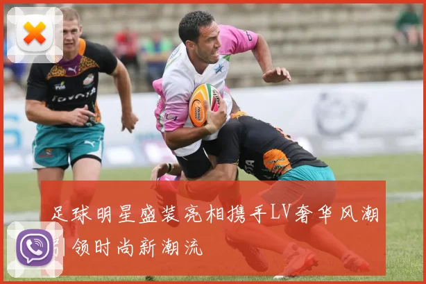 足球明星盛装亮相携手LV奢华风潮引领时尚新潮流