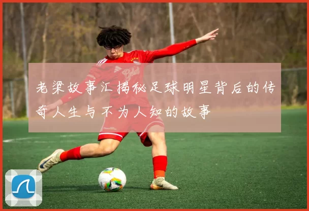 老梁故事汇揭秘足球明星背后的传奇人生与不为人知的故事