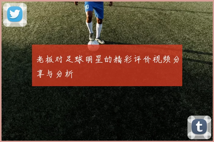 老板对足球明星的精彩评价视频分享与分析