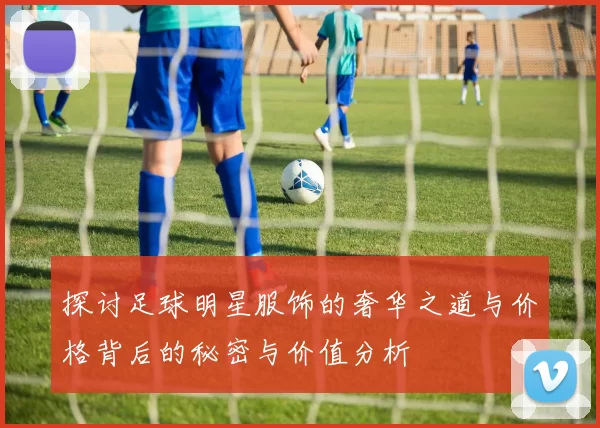 探讨足球明星服饰的奢华之道与价格背后的秘密与价值分析