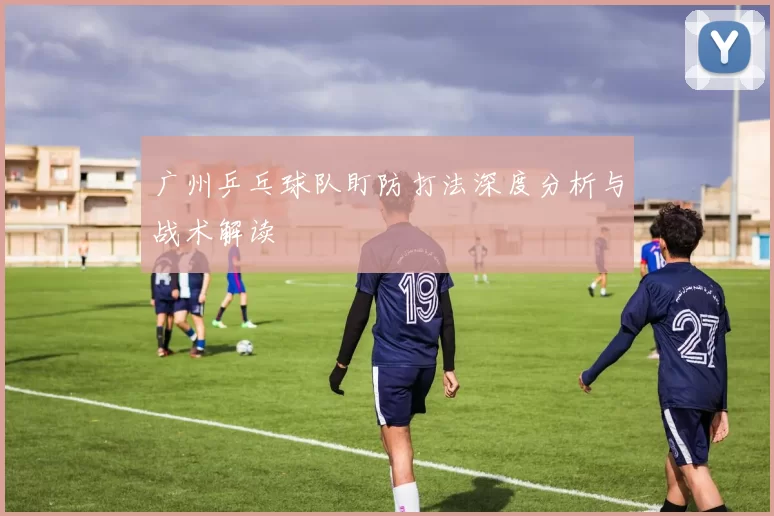 广州乒乓球队盯防打法深度分析与战术解读
