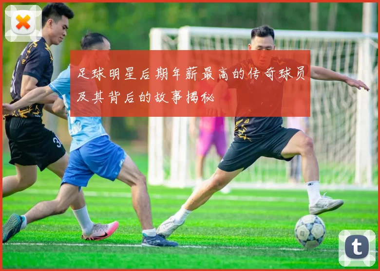 足球明星后期年薪最高的传奇球员及其背后的故事揭秘