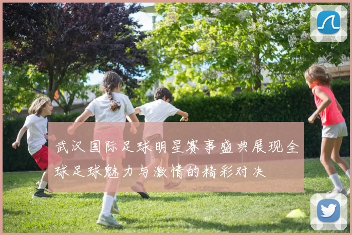 武汉国际足球明星赛事盛典展现全球足球魅力与激情的精彩对决