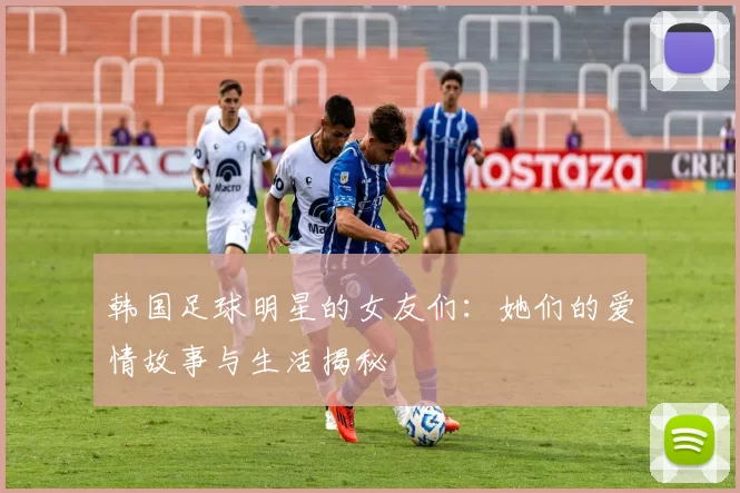 韩国足球明星的女友们：她们的爱情故事与生活揭秘