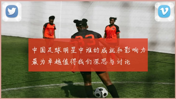 中国足球明星中谁的成就和影响力最为卓越值得我们深思与讨论