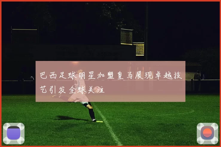 巴西足球明星加盟皇马展现卓越技艺引发全球关注