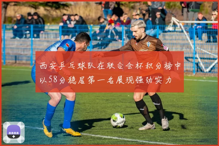 西安乒乓球队在联合会杯积分榜中以58分稳居第一名展现强劲实力