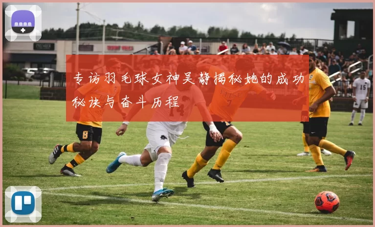 专访羽毛球女神吴静揭秘她的成功秘诀与奋斗历程