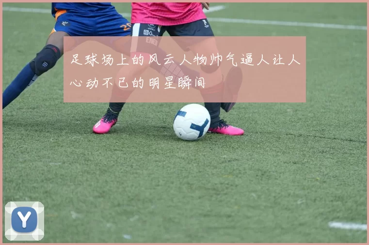 足球场上的风云人物帅气逼人让人心动不已的明星瞬间