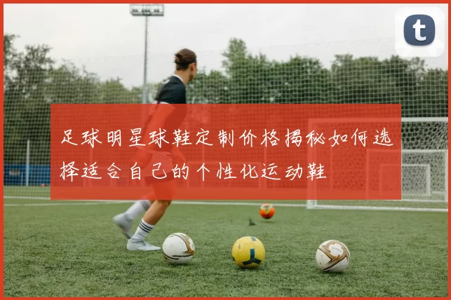 足球明星球鞋定制价格揭秘如何选择适合自己的个性化运动鞋
