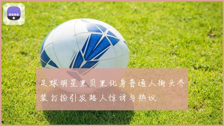 足球明星里贝里化身普通人街头乔装打扮引发路人惊讶与热议