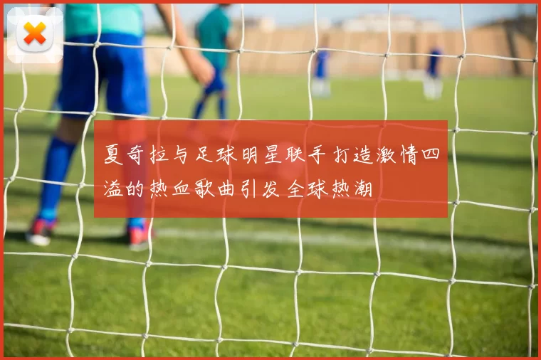 夏奇拉与足球明星联手打造激情四溢的热血歌曲引发全球热潮