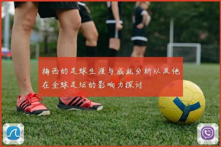 梅西的足球生涯与成就分析以及他在全球足坛的影响力探讨